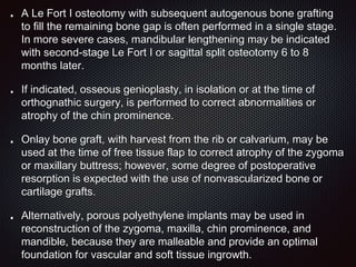 A Le Fort I osteotomy with subsequent autogenous bone grafting
to fill the remaining bone gap is often performed in a single stage.
In more severe cases, mandibular lengthening may be indicated
with second-stage Le Fort I or sagittal split osteotomy 6 to 8
months later.
If indicated, osseous genioplasty, in isolation or at the time of
orthognathic surgery, is performed to correct abnormalities or
atrophy of the chin prominence.
Onlay bone graft, with harvest from the rib or calvarium, may be
used at the time of free tissue flap to correct atrophy of the zygoma
or maxillary buttress; however, some degree of postoperative
resorption is expected with the use of nonvascularized bone or
cartilage grafts.
Alternatively, porous polyethylene implants may be used in
reconstruction of the zygoma, maxilla, chin prominence, and
mandible, because they are malleable and provide an optimal
foundation for vascular and soft tissue ingrowth.
 