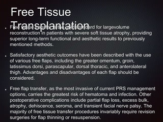 Free Tissue
Transplantation
Free tissue transfer is the gold standard for largevolume
reconstruction in patients with severe soft tissue atrophy, providing
superior long-term functional and aesthetic results to previously
mentioned methods.
Satisfactory aesthetic outcomes have been described with the use
of various free flaps, including the greater omentum, groin,
latissimus dorsi, parascapular, dorsal thoracic, and anterolateral
thigh. Advantages and disadvantages of each flap should be
considered.
Free flap transfer, as the most invasive of current PRS management
options, carries the greatest risk of hematoma and infection. Other
postoperative complications include partial flap loss, excess bulk,
atrophy, dehiscence, seroma, and transient facial nerve palsy. The
majority of free tissue transfer procedures invariably require revision
surgeries for flap thinning or resuspension.
 