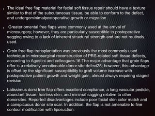 The ideal free flap material for facial soft tissue repair should have a texture
similar to that of the subcutaneous tissue, be able to conform to the defect,
and undergominimalpostoperative growth or migration.
Greater omental free flaps were commonly used at the arrival of
microsurgery; however, they are particularly susceptible to postoperative
sagging owing to a lack of inherent structural strength and are not routinely
used.
Groin free flap transplantation was previously the most commonly used
technique in microsurgical reconstruction of PRS-related soft tissue defects,
according to Agostini and colleagues.16 The major advantage that groin flaps
offer is a relatively unnoticeable donor site defect25; however, this advantage
is offset by the significant susceptibility to graft volume increase with
postoperative patient growth and weight gain, almost always requiring staged
revision.
Latissimus dorsi free flap offers excellent compliance, a long vascular pedicle,
abundant tissue, hairless skin, and minimal sagging relative to other
donorsites. Reported disadvantages include poor facial skin color match and
a conspicuous donor site scar. In addition, the flap is not amenable to fine
contour modification with liposuction.
 