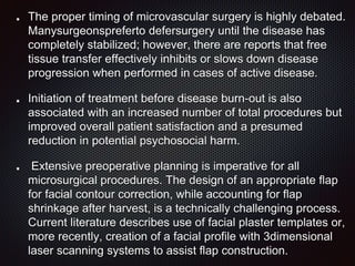 The proper timing of microvascular surgery is highly debated.
Manysurgeonspreferto defersurgery until the disease has
completely stabilized; however, there are reports that free
tissue transfer effectively inhibits or slows down disease
progression when performed in cases of active disease.
Initiation of treatment before disease burn-out is also
associated with an increased number of total procedures but
improved overall patient satisfaction and a presumed
reduction in potential psychosocial harm.
Extensive preoperative planning is imperative for all
microsurgical procedures. The design of an appropriate flap
for facial contour correction, while accounting for flap
shrinkage after harvest, is a technically challenging process.
Current literature describes use of facial plaster templates or,
more recently, creation of a facial profile with 3dimensional
laser scanning systems to assist flap construction.
 