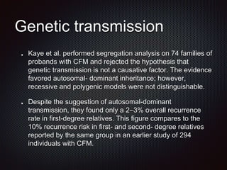 Genetic transmission
Kaye et al. performed segregation analysis on 74 families of
probands with CFM and rejected the hypothesis that
genetic transmission is not a causative factor. The evidence
favored autosomal- dominant inheritance; however,
recessive and polygenic models were not distinguishable.
Despite the suggestion of autosomal-dominant
transmission, they found only a 2–3% overall recurrence
rate in first-degree relatives. This figure compares to the
10% recurrence risk in first- and second- degree relatives
reported by the same group in an earlier study of 294
individuals with CFM.
 