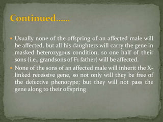  Usually none of the offspring of an affected male will
be affected, but all his daughters will carry the gene in
masked heterozygous condition, so one half of their
sons (i.e., grandsons of F1 father) will be affected.
 None of the sons of an affected male will inherit the X-
linked recessive gene, so not only will they be free of
the defective phenotype; but they will not pass the
gene along to their offspring
 