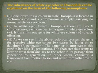  The inheritance of white-eye color in Drosophila can be
explained on the basis of the following assumptions:
 (i) Gene for white eye colour in male Drosophila is located in
X-chromosome and Y chromosome is empty, carrying no
normal allele for eye colour.
 (ii) In white eyed female Drosophila there are two X
chromosomes, each one bearing a gene for white eye colour
(w). It transmits one gene for white eye colour (w) to each
offspring.
 (iii) As we can see in the above reciprocal crosses, the gene
for recessive white eye colour (w) passes by father on to
daughter (F1 generation). The daughter in turn passes this
gene to her sons (F2 generation). The character thus seems to
alter or cross from one sex to the other in its passage from
generation to generation. In other words, character is
transferred from mother to son and never from father to the
son.
 