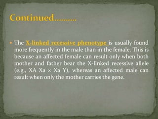  The X-linked recessive phenotype is usually found
more frequently in the male than in the female. This is
because an affected female can result only when both
mother and father bear the X-linked recessive allele
(e.g., XA Xa × Xa Y), whereas an affected male can
result when only the mother carries the gene.
 