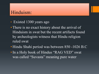 Hinduism:
• Existed 1300 years ago
• There is no exact history about the arrival of
Hinduism in swat but the recent artifacts found
by archeologists witness that Hindu religion
ruled swat
• Hindu Shahi period was between 850 -1026 B.C
• In a Holy book of Hindus “RAG VED” swat
was called “Suvasta” meaning pure water
 