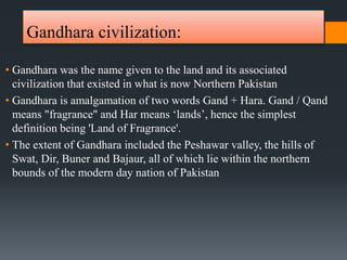 Gandhara civilization:
• Gandhara was the name given to the land and its associated
civilization that existed in what is now Northern Pakistan
• Gandhara is amalgamation of two words Gand + Hara. Gand / Qand
means "fragrance" and Har means ‘lands’, hence the simplest
definition being 'Land of Fragrance'.
• The extent of Gandhara included the Peshawar valley, the hills of
Swat, Dir, Buner and Bajaur, all of which lie within the northern
bounds of the modern day nation of Pakistan
 