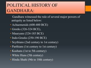 POLITICAL HISTORY OF
GANDHARA:
Gandhara witnessed the rule of several major powers of
antiquity as listed below:
• Achaemenids (600-400 BCE)
• Greeks (326-324 BCE),
• Mauryans (324-185 BCE)
• Indo-Greeks (250-190 BCE)
• Scythians (2nd century to 1st century)
• Parthians (1st century to 1st century)
• Kushans (1st to 5th century)
• White Huns (5th century)
• Hindu Shahi (9th to 10th century)
 