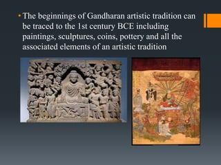 • The beginnings of Gandharan artistic tradition can
be traced to the 1st century BCE including
paintings, sculptures, coins, pottery and all the
associated elements of an artistic tradition
 