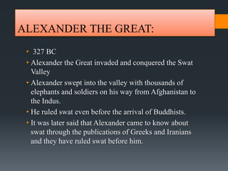 ALEXANDER THE GREAT:
• 327 BC
• Alexander the Great invaded and conquered the Swat
Valley
• Alexander swept into the valley with thousands of
elephants and soldiers on his way from Afghanistan to
the Indus.
• He ruled swat even before the arrival of Buddhists.
• It was later said that Alexander came to know about
swat through the publications of Greeks and Iranians
and they have ruled swat before him.
 