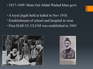 • 1917-1949: Mian Gul Abdul Wadud khan govt.
• A loyal jirgah held at kabul in Nov 1918.
• Establishment of school and hospital in swat
• First DAR UL ULUM was established in 1943
 