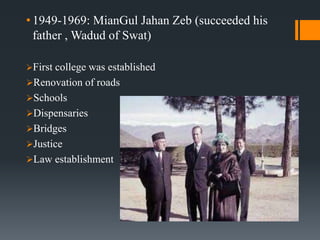 • 1949-1969: MianGul Jahan Zeb (succeeded his
father , Wadud of Swat)
First college was established
Renovation of roads
Schools
Dispensaries
Bridges
Justice
Law establishment
 