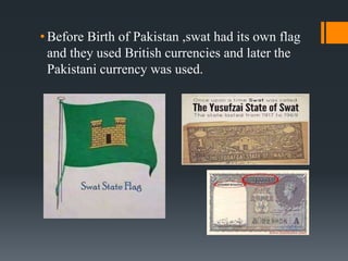 • Before Birth of Pakistan ,swat had its own flag
and they used British currencies and later the
Pakistani currency was used.
 