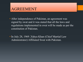 AGREEMENT
• After independence of Pakistan, an agreement was
signed by swat and it was stated that all the laws and
regulations implemented in swat will be made as per the
constitution of Pakistan.
• In July 28, 1969 ,Yahya Khan (Chief Martial Law
Administrator) Affiliated Swat with Pakistan.
 