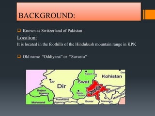 BACKGROUND:
 Known as Switzerland of Pakistan
Location:
It is located in the foothills of the Hindukush mountain range in KPK
 Old name “Oddiyana” or “Suvastu”
 