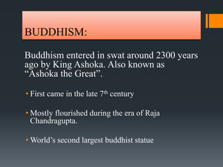 BUDDHISM:
Buddhism entered in swat around 2300 years
ago by King Ashoka. Also known as
“Ashoka the Great”.
• First came in the late 7th century
• Mostly flourished during the era of Raja
Chandragupta.
• World’s second largest buddhist statue
 
