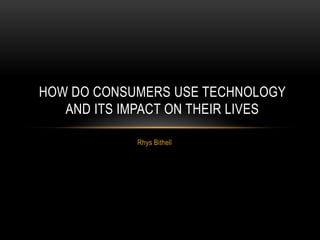 Rhys Bithell
HOW DO CONSUMERS USE TECHNOLOGY
AND ITS IMPACT ON THEIR LIVES
 