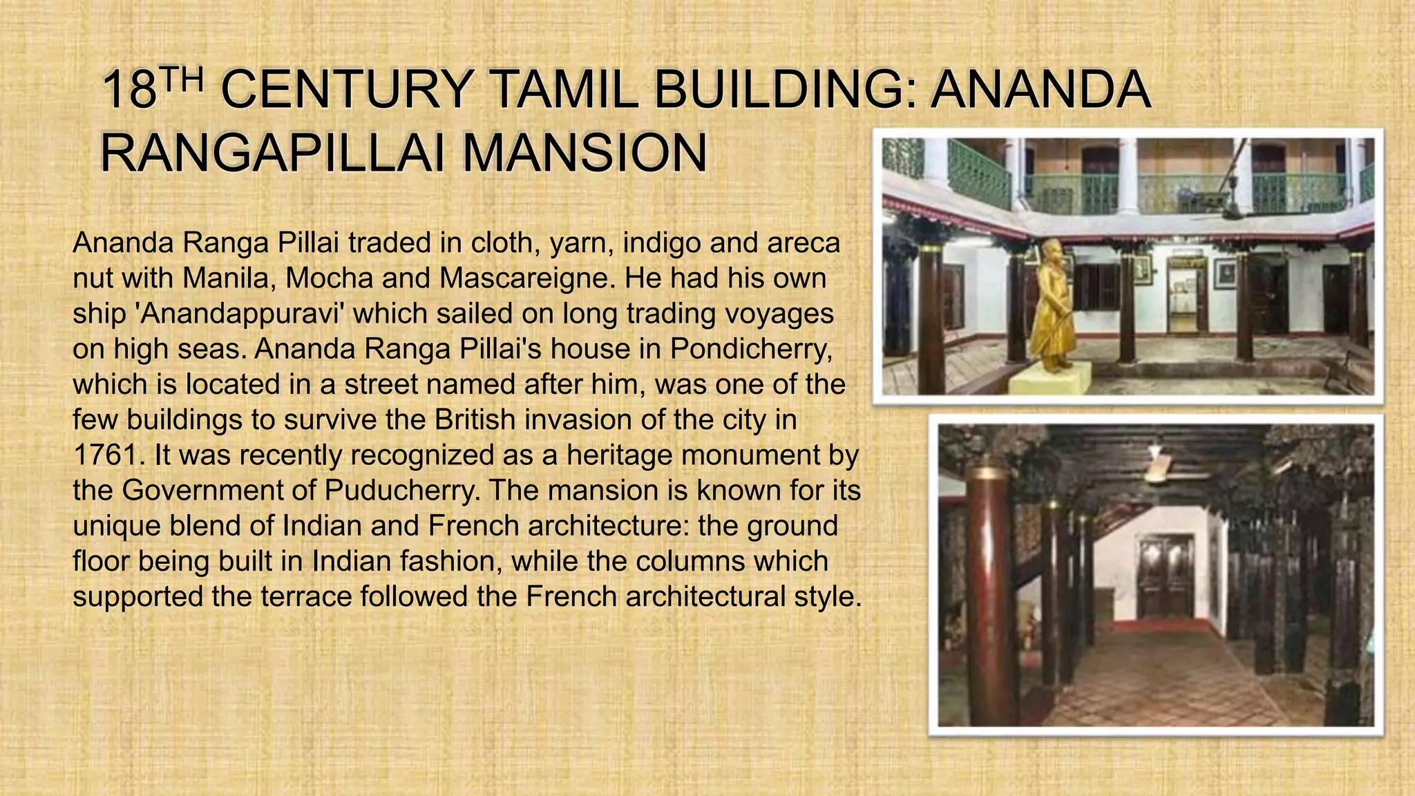 Ananda Ranga Pillai traded in cloth, yarn, indigo and areca
nut with Manila, Mocha and Mascareigne. He had his own
ship 'Anandappuravi' which sailed on long trading voyages
on high seas. Ananda Ranga Pillai's house in Pondicherry,
which is located in a street named after him, was one of the
few buildings to survive the British invasion of the city in
1761. It was recently recognized as a heritage monument by
the Government of Puducherry. The mansion is known for its
unique blend of Indian and French architecture: the ground
floor being built in Indian fashion, while the columns which
supported the terrace followed the French architectural style.
 