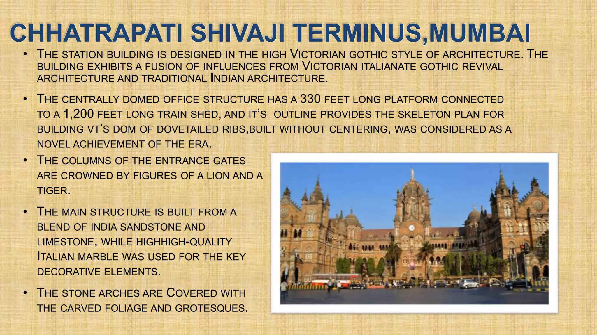 CHHATRAPATI SHIVAJI TERMINUS,MUMBAI
• THE STATION BUILDING IS DESIGNED IN THE HIGH VICTORIAN GOTHIC STYLE OF ARCHITECTURE. THE
BUILDING EXHIBITS A FUSION OF INFLUENCES FROM VICTORIAN ITALIANATE GOTHIC REVIVAL
ARCHITECTURE AND TRADITIONAL INDIAN ARCHITECTURE.
•
•
•
•
 