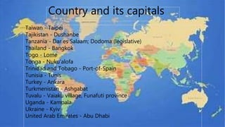 COUNTRIES AND ITS CAPITALS
Country and its capitals
Taiwan - Taipei
Tajikistan - Dushanbe
Tanzania - Dar es Salaam; Dodoma (legislative)
Thailand - Bangkok
Togo - Lome
Tonga - Nuku'alofa
Trinidad and Tobago - Port-of-Spain
Tunisia - Tunis
Turkey - Ankara
Turkmenistan - Ashgabat
Tuvalu - Vaiaku village, Funafuti province
Uganda - Kampala
Ukraine - Kyiv
United Arab Emirates - Abu Dhabi
 