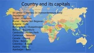 Country and its capitals
Sri Lanka - Colombo; Sri Jayewardenepura Kotte
(legislative)
Sudan - Khartoum
Brunei - Bandar Seri Begawan
Bulgaria - Sofia
Burkina Faso - Ouagadougou
Burundi - Bujumbura
Cambodia - Phnom Penh
Cameroon - Yaounde
Canada - Ottawa
China - Beijing
Colombia - Bogota
Austria - Vienna
Azerbaijan - Baku
 