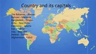 The Bahamas - Nassau
Bahrain - Manama
Bangladesh - Dhaka
India - New Delhi
Indonesia - Jakarta
Iran - Tehran
Iraq - Baghdad
Ireland - Dublin
Afghanistan - Kabul
Country and its capitals
 