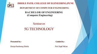 DHOLE PATIL COLLEGE OF EGINEERING,PUNE
DEPARTMENT OF COMPUTER ENGINEERING
BACHELOR OF ENGINEERING
(Computer Engineering)
Seminaron
5G TECHNOLOGY
Presented by - Guided by -
RutujaPandurangShitole Prof.Kajal Ma’am
 
