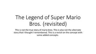 The Legend of Super Mario
Bros. (revisited)
This is not the true story of mario bros. This is also not the alternate
story that I thought I remembered. This is a revisit on the concept with
some added concepts.
 