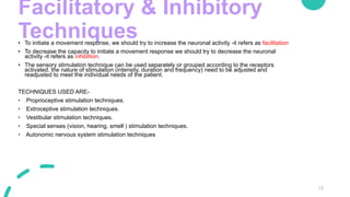 Facilitatory & Inhibitory
Techniques
• To initiate a movement response, we should try to increase the neuronal activity -it refers as facilitation
• To decrease the capacity to initiate a movement response we should try to decrease the neuronal
activity -it refers as inhibition.
• The sensory stimulation technique can be used separately or grouped according to the receptors
activated, the nature of stimulation (intensity, duration and frequency) need to be adjusted and
readjusted to meet the individual needs of the patient.
TECHNIQUES USED ARE-
• Proprioceptive stimulation techniques.
• Extroceptive stimulation techniques.
• Vestibular stimulation techniques.
• Special senses (vision, hearing, smell ) stimulation techniques.
• Autonomic nervous system stimulation techniques
13
 