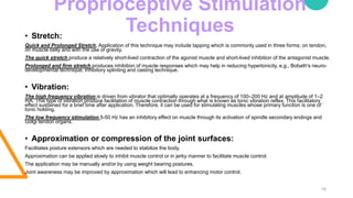 Proprioceptive Stimulation
Techniques
14
• Stretch:
Quick and Prolonged Stretch. Application of this technique may include tapping which is commonly used in three forms; on tendon,
on muscle belly and with the use of gravity.
The quick stretch produce a relatively short-lived contraction of the agonist muscle and short-lived inhibition of the antagonist muscle.
Prolonged and firm stretch produces inhibition of muscle responses which may help in reducing hypertonicity, e.g., Bobath's neuro-
developmental technique, inhibitory splinting and casting technique.
• Vibration:
The high frequency vibration is driven from vibrator that optimally operates at a frequency of 100–200 Hz and at amplitude of 1–2
mA. This type of vibration produce facilitation of muscle contraction through what is known as tonic vibration reflex. This facilitatory
effect sustained for a brief time after application. Therefore, it can be used for stimulating muscles whose primary function is one of
tonic holding.
The low frequency stimulation 5-50 Hz has an inhibitory effect on muscle through its activation of spindle secondary endings and
Golgi tendon organs.
• Approximation or compression of the joint surfaces:
Facilitates posture extensors which are needed to stabilize the body.
Approximation can be applied slowly to inhibit muscle control or in jerky manner to facilitate muscle control.
The application may be manually and/or by using weight bearing postures.
Joint awareness may be improved by approximation which will lead to enhancing motor control.
 