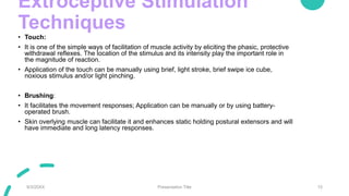 Extroceptive Stimulation
Techniques
• Touch:
• It is one of the simple ways of facilitation of muscle activity by eliciting the phasic, protective
withdrawal reflexes. The location of the stimulus and its intensity play the important role in
the magnitude of reaction.
• Application of the touch can be manually using brief, light stroke, brief swipe ice cube,
noxious stimulus and/or light pinching.
• Brushing:
• It facilitates the movement responses; Application can be manually or by using battery-
operated brush.
• Skin overlying muscle can facilitate it and enhances static holding postural extensors and will
have immediate and long latency responses.
9/3/20XX Presentation Title 15
 