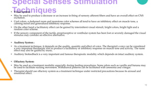 Special Senses Stimulation
Techniques
18
• Visual system:
• May be used to produce a decrease or an increase in firing of sensory afferent fibers and have an overall effect on CNS
excitation.
• Cool colors, a darkened room and monotone color schemes all tend to have an inhibitory effect on muscle tone, a
calming mood and generalized inhibitory response.
• On the other hand a facilitatory effect can be gained by intermittent visual stimuli, bright colors, bright light and a
random color scheme.
• If the sensory component of the tactile, proprioceptive or vestibular system has been lost or severely damaged the visual
stimulus may consider an effective alternative.
• Auditory System :
• As a treatment technique, it depends on the quality, quantity and effect of voice. The therapist's voice can be considered
a very important therapeutic tool to produce a facilitatory or inhibitory response on muscle tone and activity. The same
effect may also be gained by music.
• Auditory biofeedback is a very important and famous therapeutic modality which depends on intact auditory system.
• Olfactory System:
• May be used as a treatment modality especially during feeding procedures. Some odors such as vanilla and banana may
be used to facilitate sucking movement. Withdrawal patterns can be facilitated with ammonia and vinegar.
• Therapist should use olfactory system as a treatment technique under restricted precautions because its arousal and
emotional effect.
 