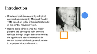 Introduction
• Rood approach is a neurophysiological
approach developed by Margaret Rood in
1940 based on reflex or hierarchical model
of the central nervous system.
• Rood's basic concept was that motor
patterns are developed from primitive
reflexes through proper sensory stimuli to
the appropriate sensory receptors in
normal sequential developmental pattern
to improve motor performance.
3
 