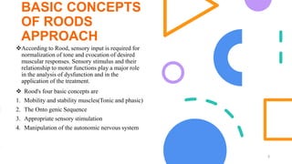 BASIC CONCEPTS
OF ROODS
APPROACH
According to Rood, sensory input is required for
normalization of tone and evocation of desired
muscular responses. Sensory stimulus and their
relationship to motor functions play a major role
in the analysis of dysfunction and in the
application of the treatment.
5
 Rood's four basic concepts are
1. Mobility and stability muscles(Tonic and phasic)
2. The Onto genic Sequence
3. Appropriate sensory stimulation
4. Manipulation of the autonomic nervous system
 