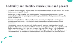 6
1.Mobility and stability muscles(tonic and phasic)
• According to Rood approach, muscle groups are categorized according to the type of work they do and
their responses to specific stimuli.
• Phasic muscles (also known as light work muscles or mobility muscle) are the muscle groups
responsible for skilled movement patterns with reciprocal inhibition of antagonist muscles e.g. the
flexors and adductors.
• Tonic muscles (also known as heavy work muscles or stability muscle) are the muscle groups
responsible for joint stability with co-contraction of muscles which are antagonists in normal
movement.
• Though some muscles perform both light and heavy work functions, Rood mentioned specific
properties of phasic and tonic muscles. Phasic muscles are fast glycolytic fiber type, superficial and
usually one joint muscle. They have high metabolic cost and rapidly fatigue. Tonic muscles are
different from phasic. The muscles are slow oxidative fiber type, deep and usually single joint type.
These are Pennate, the large area of attachment muscle, has low metabolic cost and slow fatigue.
 
