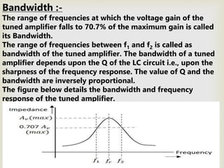 Bandwidth :-
The range of frequencies at which the voltage gain of the
tuned amplifier falls to 70.7% of the maximum gain is called
its Bandwidth.
The range of frequencies between f1 and f2 is called as
bandwidth of the tuned amplifier. The bandwidth of a tuned
amplifier depends upon the Q of the LC circuit i.e., upon the
sharpness of the frequency response. The value of Q and the
bandwidth are inversely proportional.
The figure below details the bandwidth and frequency
response of the tuned amplifier.
 