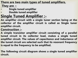 There are two main types of tuned amplifiers.
They are −
• Single tuned amplifier
• Double tuned amplifier
Single Tuned Amplifier :-
An amplifier circuit with a single tuner section being at the
collector of the amplifier circuit is called as Single tuner
amplifier circuit.
Construction :-
A simple transistor amplifier circuit consisting of a parallel
tuned circuit in its collector load, makes a single tuned
amplifier circuit. The values of capacitance and inductance of
the tuned circuit are selected such that its resonant frequency
is equal to the frequency to be amplified.
The following circuit diagram shows a single tuned amplifier
circuit.
 