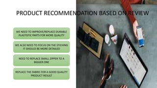 WE NEED TO IMPROVE/REPLACE DURABLE
PLASTISTIC PARTS FOR MORE QUALITY
WE ALSO NEED TO FOCUS ON THE STICHING
IT SHOULD BE MORE DETAILED
NEED TO REPLACE SMALL ZIPPER TO A
BIGGER ONE
REPLACE THE FABRIC FOR A GOOD QUALITY
PRODUCT RESULT
PRODUCT RECOMMENDATION BASED ON REVIEW
 