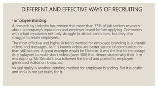 DIFFERENT AND EFFECTIVE WAYS OF RECRUITING
◦ Employee Branding
A research by LinkedIn has proven that more than 75% of job seekers research
about a company’s reputation and employer brand before applying. Companies
with a bad reputation not only struggle to attract candidates, but they also
struggle to retain employees.
The most effective and highly in trend method for employee branding is authentic
videos and messages. As it is known videos are better source of communication
than still pictures. A great example would be Deloitte. It was the first to encourage
its employees to make short videos (over 300) that demonstrated why their firm
was exciting. Mc Donald’s also followed the trend and posted its employee
generated videos on Snapchat.
Virtual reality is another trending method for employee branding. But it is costly
and India is not yet ready for it.
 