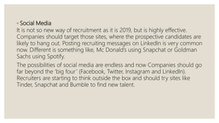 ◦ Social Media
It is not so new way of recruitment as it is 2019, but is highly effective.
Companies should target those sites, where the prospective candidates are
likely to hang out. Posting recruiting messages on LinkedIn is very common
now. Different is something like, Mc Donald’s using Snapchat or Goldman
Sachs using Spotify.
The possibilities of social media are endless and now Companies should go
far beyond the ‘big four’ (Facebook, Twitter, Instagram and LinkedIn).
Recruiters are starting to think outside the box and should try sites like
Tinder, Snapchat and Bumble to find new talent.
 