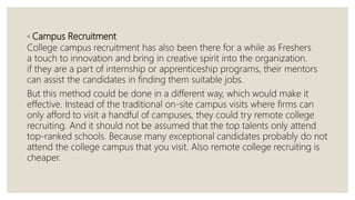 ◦ Campus Recruitment
College campus recruitment has also been there for a while as Freshers
a touch to innovation and bring in creative spirit into the organization.
if they are a part of internship or apprenticeship programs, their mentors
can assist the candidates in finding them suitable jobs.
But this method could be done in a different way, which would make it
effective. Instead of the traditional on-site campus visits where firms can
only afford to visit a handful of campuses, they could try remote college
recruiting. And it should not be assumed that the top talents only attend
top-ranked schools. Because many exceptional candidates probably do not
attend the college campus that you visit. Also remote college recruiting is
cheaper.
 