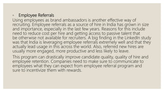 ◦ Employee Referrals
Using employees as brand ambassadors is another effective way of
recruiting. Employee referrals as a source of hire in India has grown in size
and importance, especially in the last few years. Reasons for this include
need to reduce cost per hire and getting access to passive talent that
be otherwise not available for recruiters. A big finding in the LinkedIn study
was that India is leveraging employee referrals extremely well and that they
actually lead usage in this across the world. Also, referred new hires are
usually more engaged, more productive and less likely to leave.
This program can drastically improve candidate quality, quality of hire and
employee retention. Companies need to make sure to communicate to
employees what they can expect from employee referral program and
sure to incentivize them with rewards.
 
