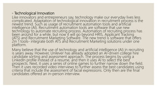 ◦ Technological Innovation
Like innovators and entrepreneurs say, technology make our everyday lives less
complicated. Adaptation of technological innovation in recruitment process is the
newest trend. Such as usage of recruitment automation tools and artificial
intelligence (AI). Recruitment automation tools are software that use new
technology to automate recruiting process. Automation of recruiting process has
been around for a while, but now it will go beyond HRIS, Applicant Tracking
(ATS) and Recruitment Marketing Software. The new trend is software that offers
2in 1 tools- integrate both ATS and Recruitment Marketing solutions under one
platform.
Many believe that the use of technology and artificial intelligence (AI) in recruiting
is years away. However, Unilever has already adopted an AI-driven college hire
candidate sorting and assessment approach. The process begins by using a
LinkedIn profile instead of a resume, and then it uses AI to select the best
prospects. Next, it uses a series of online games to further narrow down the field.
Then it uses recorded video interviews to further assess the best candidates using
criteria that include the assessment of facial expressions. Only then are the final
candidates offered an in-person interview.
 