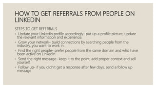 HOW TO GET REFERRALS FROM PEOPLE ON
LINKEDIN
STEPS TO GET REFERRALS
◦ Update your Linkedin profile accordingly- put up a profile picture, update
the relevant information and experience.
◦ Grow your network- build connections by searching people from the
industry, you want to work in.
◦ Find the right people- prefer people from the same domain and who have
been active on Linkedin.
◦ Send the right message- keep it to the point, add proper context and sell
yourself.
◦ Follow up- if you didn’t get a response after few days, send a follow up
message
 