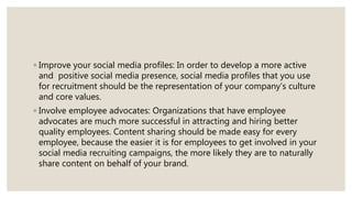 ◦ Improve your social media profiles: In order to develop a more active
and positive social media presence, social media profiles that you use
for recruitment should be the representation of your company’s culture
and core values.
◦ Involve employee advocates: Organizations that have employee
advocates are much more successful in attracting and hiring better
quality employees. Content sharing should be made easy for every
employee, because the easier it is for employees to get involved in your
social media recruiting campaigns, the more likely they are to naturally
share content on behalf of your brand.
 