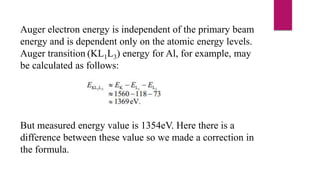 Auger electron energy is independent of the primary beam
energy and is dependent only on the atomic energy levels.
Auger transition (KL1L3) energy for Al, for example, may
be calculated as follows:
But measured energy value is 1354eV. Here there is a
difference between these value so we made a correction in
the formula.
 
