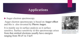 Applications
Auger electron spectroscopy
Auger electron spectroscopy is based on Auger effect
and this is also invented by Pierre Auger.
It is mainly use in surface analysis so it surface
sensitive. Surface sensitivity in this spectroscopy arises
from that emitted electrons usually have energies
ranging from 50 eV to 3 keV