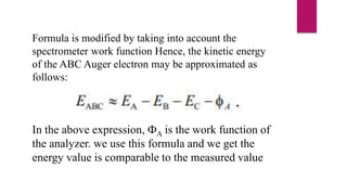 Formula is modified by taking into account the
spectrometer work function Hence, the kinetic energy
of the ABC Auger electron may be approximated as
follows:
In the above expression, ФA is the work function of
the analyzer. we use this formula and we get the
energy value is comparable to the measured value