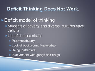 .
Deficit model of thinking
Students of poverty and diverse cultures have
deficits
List of characteristics
 Poor vocabulary
 Lack of background knowledge
 Being inattentive
 Involvement with gangs and drugs
 