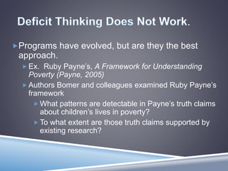 .
Programs have evolved, but are they the best
approach.
 Ex. Ruby Payne’s, A Framework for Understanding
Poverty (Payne, 2005)
 Authors Bomer and colleagues examined Ruby Payne’s
framework
 What patterns are detectable in Payne’s truth claims
about children’s lives in poverty?
 To what extent are those truth claims supported by
existing research?
 