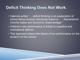 .
 Valencia writes “. . .deficit thinking is an explanation of
school failure among individuals linked to . . . Racial/ethnic
minority status and economic disadvantage.”
 Children’s low performance is linked to cognitive and
motivational deficits.
 This approach places the blame of low performance on the
student not the school.
 